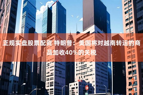 正规实盘股票配资 特朗普：美国将对越南转运的商品加收40%的关税