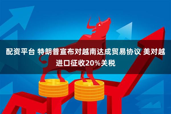配资平台 特朗普宣布对越南达成贸易协议 美对越进口征收20%关税