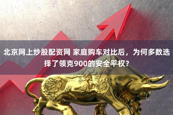 北京网上炒股配资网 家庭购车对比后，为何多数选择了领克900的安全平权？