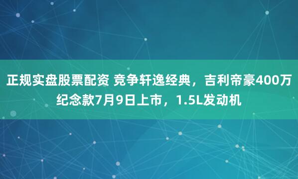 正规实盘股票配资 竞争轩逸经典，吉利帝豪400万纪念款7月9日上市，1.5L发动机