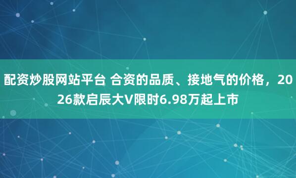 配资炒股网站平台 合资的品质、接地气的价格，2026款启辰大V限时6.98万起上市