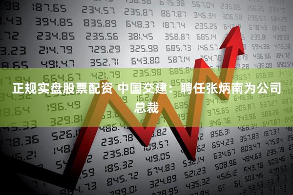 正规实盘股票配资 中国交建：聘任张炳南为公司总裁
