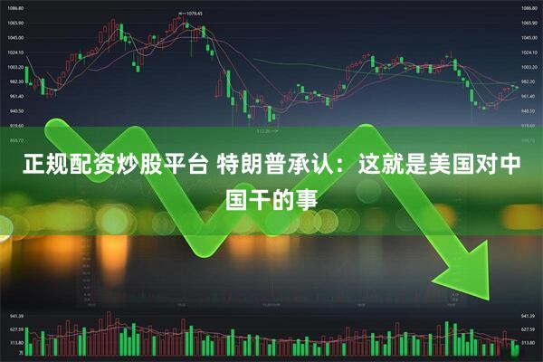 正规配资炒股平台 特朗普承认：这就是美国对中国干的事
