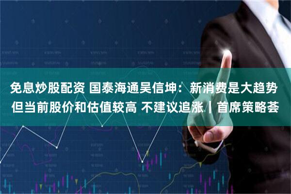免息炒股配资 国泰海通吴信坤：新消费是大趋势 但当前股价和估值较高 不建议追涨｜首席策略荟