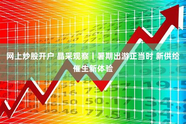 网上炒股开户 晶采观察丨暑期出游正当时 新供给催生新体验