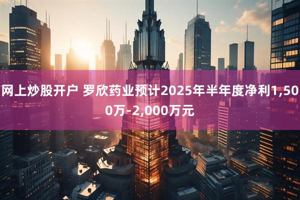 网上炒股开户 罗欣药业预计2025年半年度净利1,500万-2,000万元