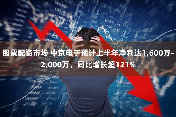 股票配资市场 中京电子预计上半年净利达1,600万-2,000万，同比增长超121%