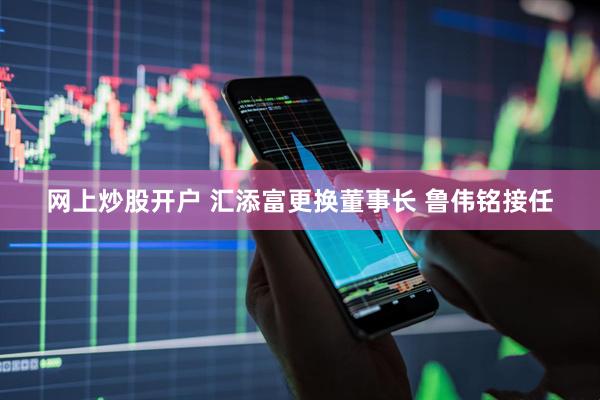 网上炒股开户 汇添富更换董事长 鲁伟铭接任