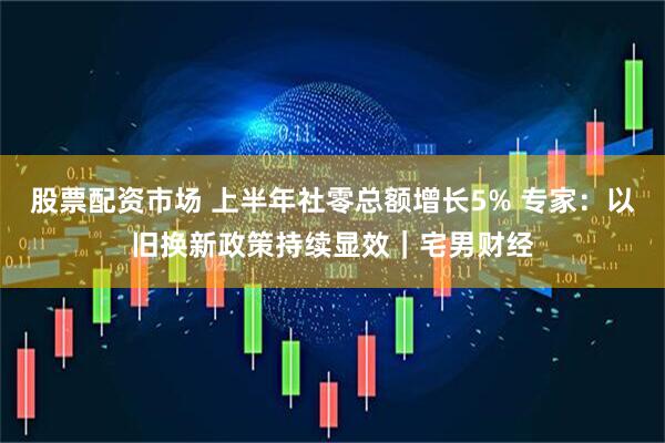 股票配资市场 上半年社零总额增长5% 专家：以旧换新政策持续显效｜宅男财经