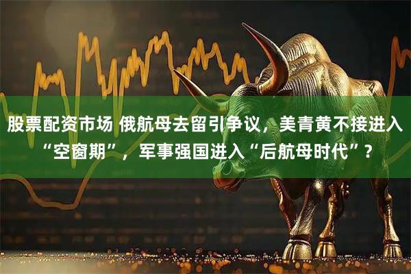 股票配资市场 俄航母去留引争议，美青黄不接进入“空窗期”，军事强国进入“后航母时代”？