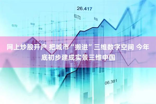 网上炒股开户 把城市“搬进”三维数字空间 今年底初步建成实景三维中国
