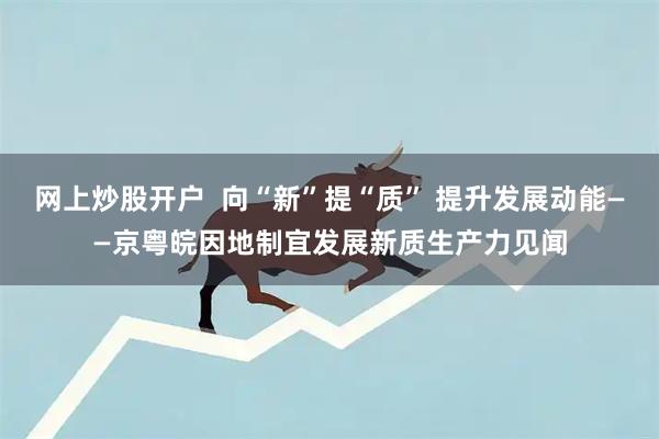 网上炒股开户  向“新”提“质” 提升发展动能——京粤皖因地制宜发展新质生产力见闻
