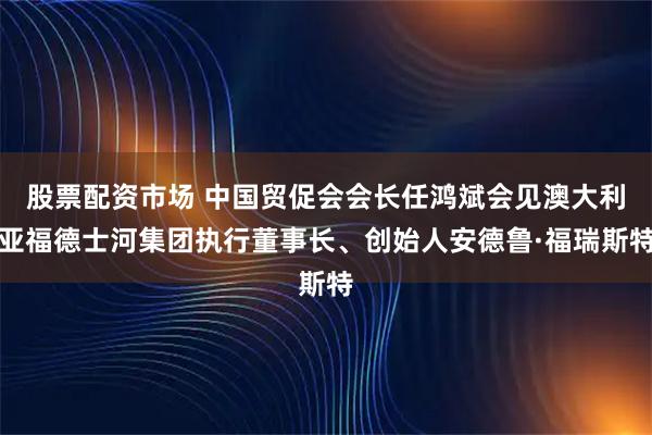 股票配资市场 中国贸促会会长任鸿斌会见澳大利亚福德士河集团执行董事长、创始人安德鲁·福瑞斯特