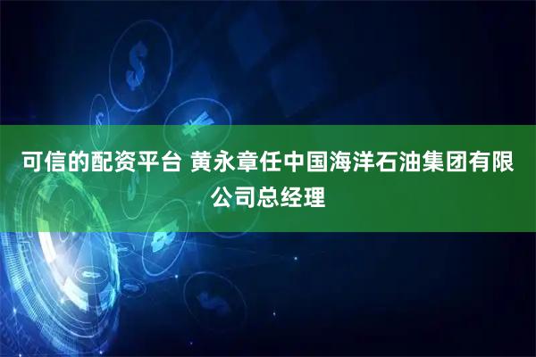可信的配资平台 黄永章任中国海洋石油集团有限公司总经理