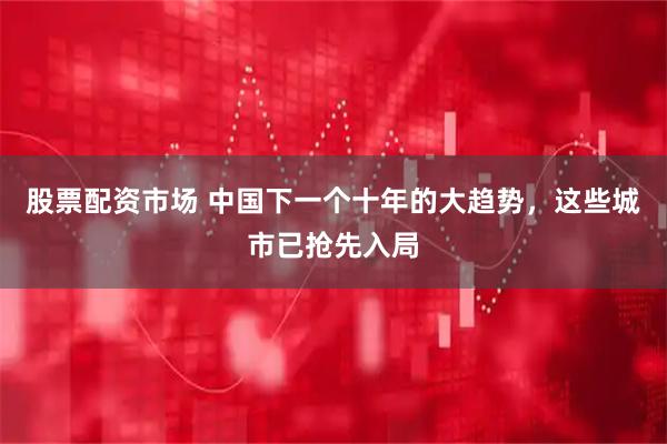 股票配资市场 中国下一个十年的大趋势，这些城市已抢先入局