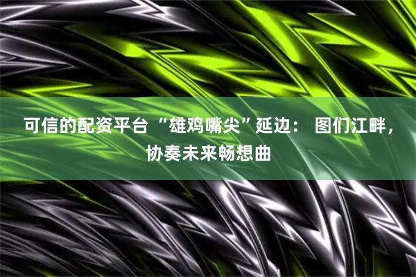 可信的配资平台 “雄鸡嘴尖”延边： 图们江畔，协奏未来畅想曲