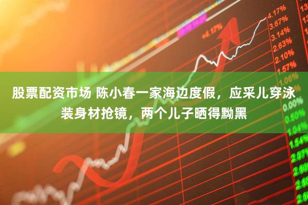 股票配资市场 陈小春一家海边度假，应采儿穿泳装身材抢镜，两个儿子晒得黝黑