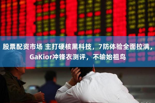 股票配资市场 主打硬核黑科技，7防体验全面拉满，GaKior冲锋衣测评，不输始祖鸟